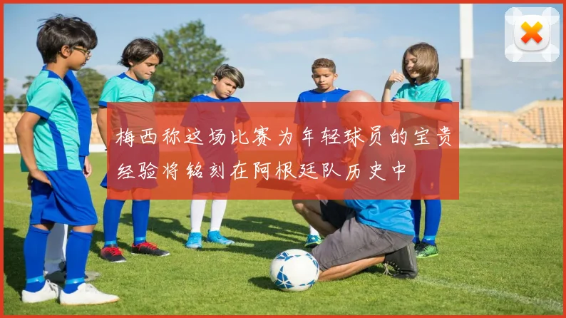 梅西称这场比赛为年轻球员的宝贵经验将铭刻在阿根廷队历史中
