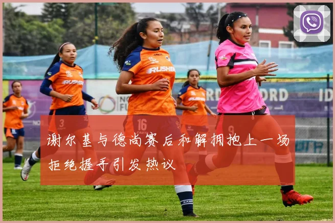 谢尔基与德尚赛后和解拥抱上一场拒绝握手引发热议