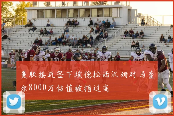 曼联接近签下埃德松西汉姆对马奎尔8000万估值被指过高