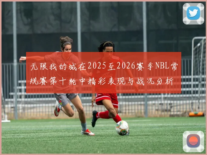 无限我的城在2025至2026赛季NBL常规赛第十轮中精彩表现与战况分析