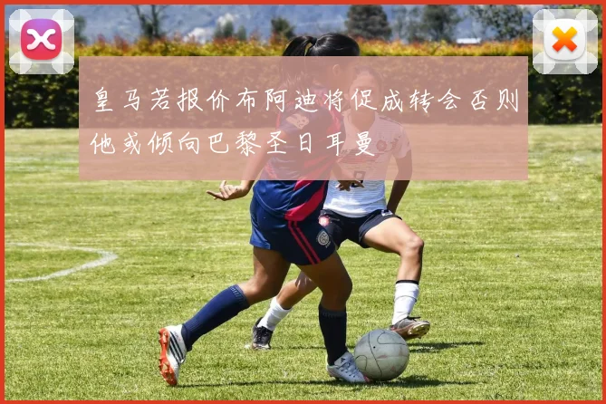 皇马若报价布阿迪将促成转会否则他或倾向巴黎圣日耳曼