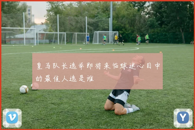 皇马队长选举即将来临球迷心目中的最佳人选是谁