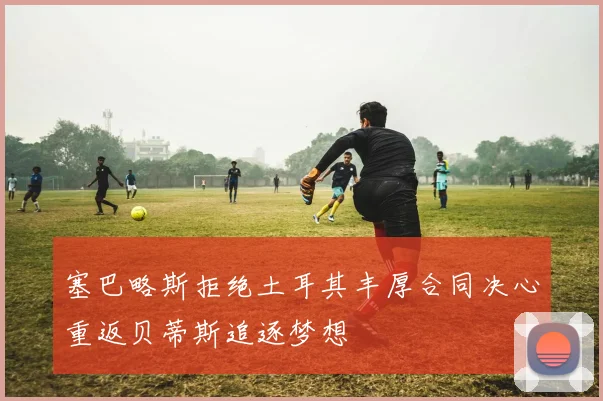 塞巴略斯拒绝土耳其丰厚合同决心重返贝蒂斯追逐梦想