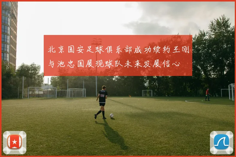 北京国安足球俱乐部成功续约王刚与池忠国展现球队未来发展信心