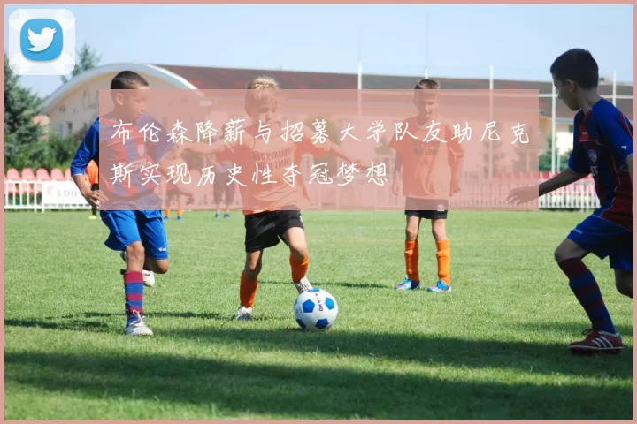 布伦森降薪与招募大学队友助尼克斯实现历史性夺冠梦想