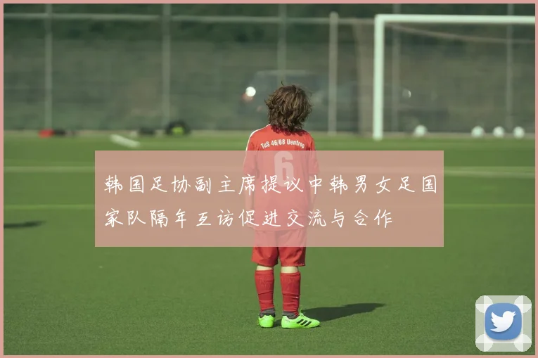 韩国足协副主席提议中韩男女足国家队隔年互访促进交流与合作