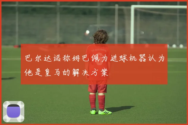 巴尔达诺称姆巴佩为进球机器认为他是皇马的解决方案