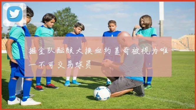 掘金队酝酿大换血约基奇被视为唯一不可交易球员