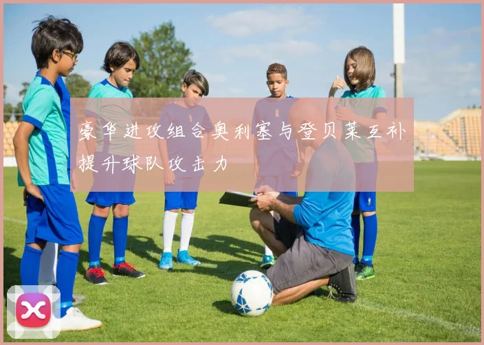豪华进攻组合奥利塞与登贝莱互补提升球队攻击力