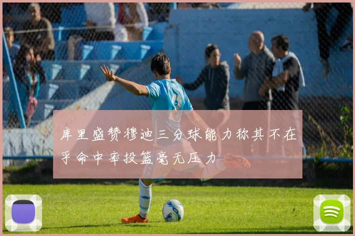 库里盛赞穆迪三分球能力称其不在乎命中率投篮毫无压力