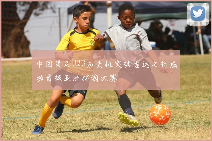 中国男足U23历史性突破吉达之行成功晋级亚洲杯淘汰赛