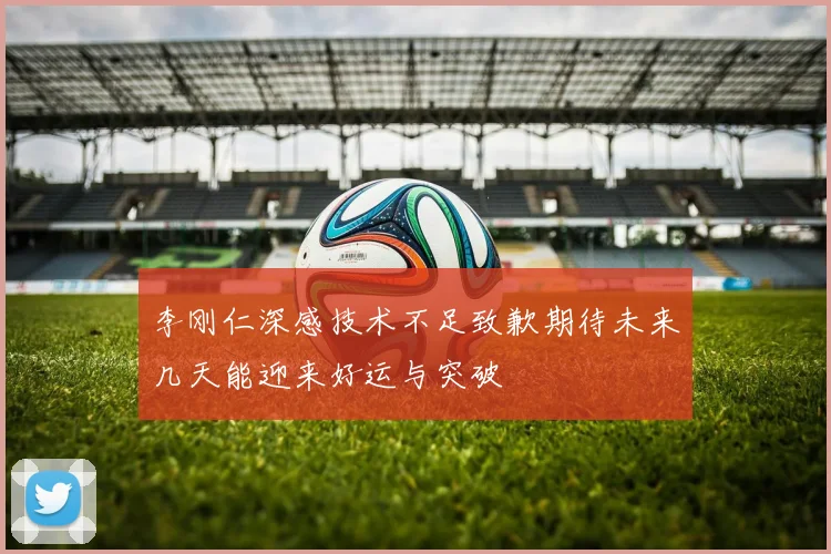 李刚仁深感技术不足致歉期待未来几天能迎来好运与突破