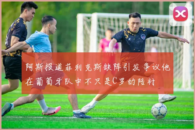 阿斯报道菲利克斯缺阵引发争议他在葡萄牙队中不只是C罗的陪衬
