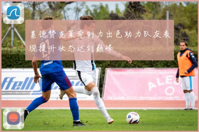 基德赞克莱牵制力出色助力队友表现提升状态达到巅峰
