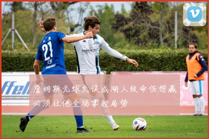 詹姆斯无球失误成湖人致命伤想赢必须让他全场掌控局势