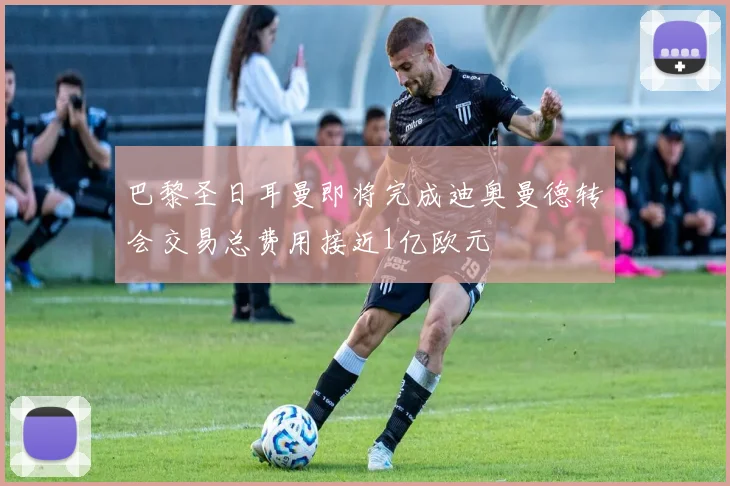 巴黎圣日耳曼即将完成迪奥曼德转会交易总费用接近1亿欧元