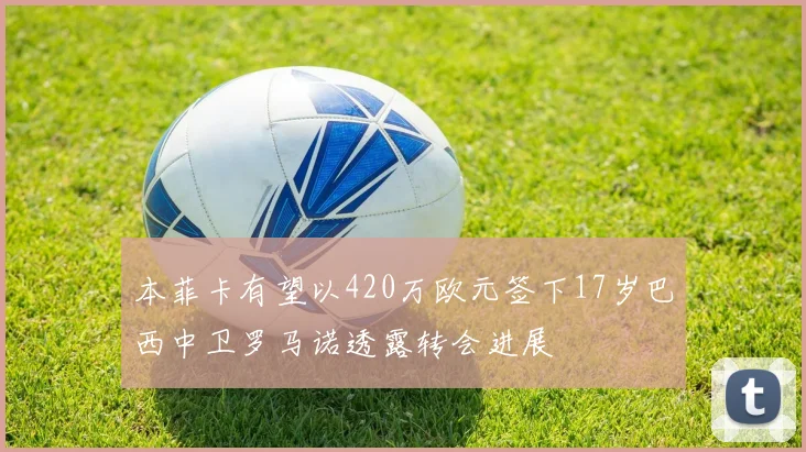 本菲卡有望以420万欧元签下17岁巴西中卫罗马诺透露转会进展