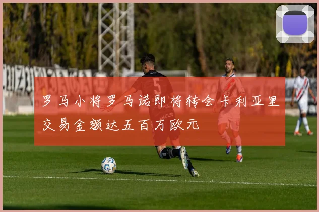 罗马小将罗马诺即将转会卡利亚里交易金额达五百万欧元