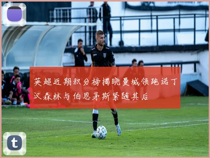 英超近期积分榜揭晓曼城领跑诺丁汉森林与伯恩茅斯紧随其后
