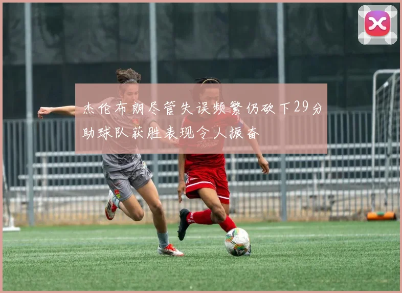 杰伦布朗尽管失误频繁仍砍下29分助球队获胜表现令人振奋